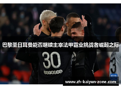 巴黎圣日耳曼能否继续主宰法甲霸业挑战者崛起之际 巴黎圣日耳曼能否继续主宰法甲霸业挑战者崛起之际